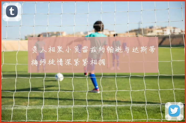 贵人相聚小莫雷兹约翰逊与达斯蒂梅师徒情深紧紧相拥