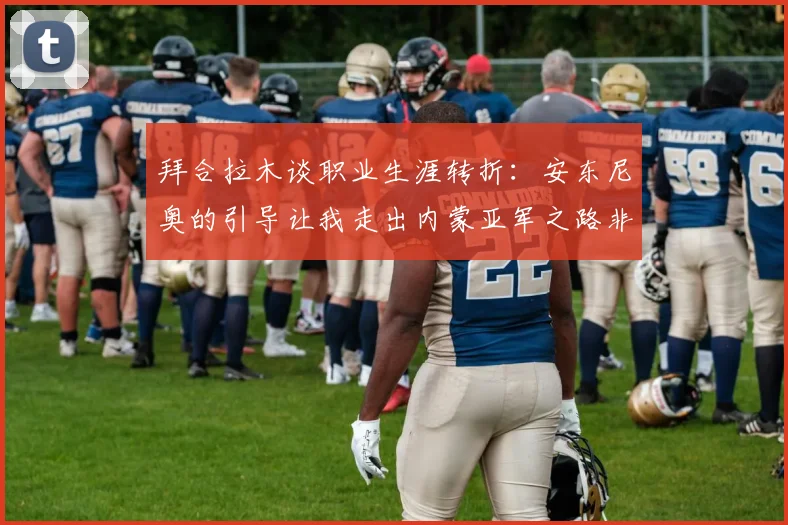 拜合拉木谈职业生涯转折：安东尼奥的引导让我走出内蒙亚军之路非偶然