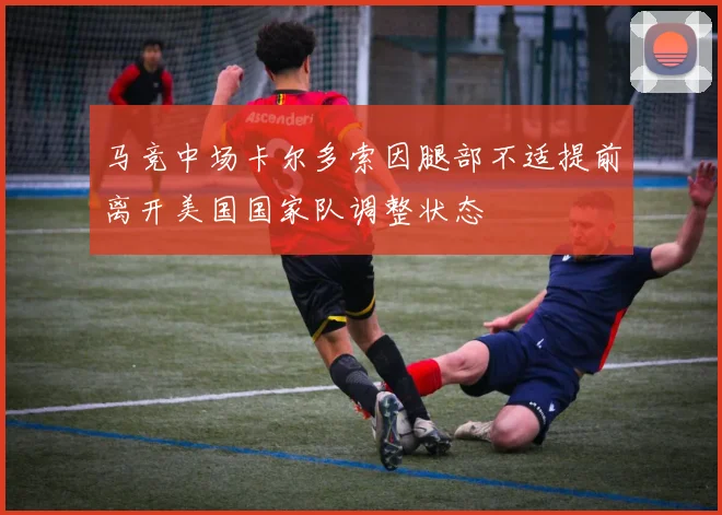马竞中场卡尔多索因腿部不适提前离开美国国家队调整状态