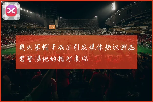 奥利塞帽子戏法引发媒体热议挪威需警惕他的精彩表现