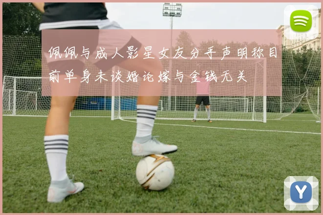 佩佩与成人影星女友分手声明称目前单身未谈婚论嫁与金钱无关