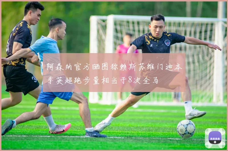 阿森纳官方晒图称赖斯苏维门迪本季英超跑步量相当于8次全马