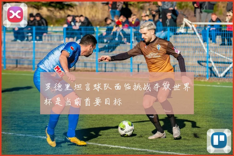 罗德里坦言球队面临挑战夺取世界杯是当前首要目标