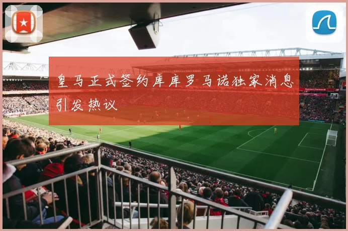 皇马正式签约库库罗马诺独家消息引发热议