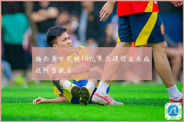 梅西身价突破10亿美元退役后或成迈阿密股东