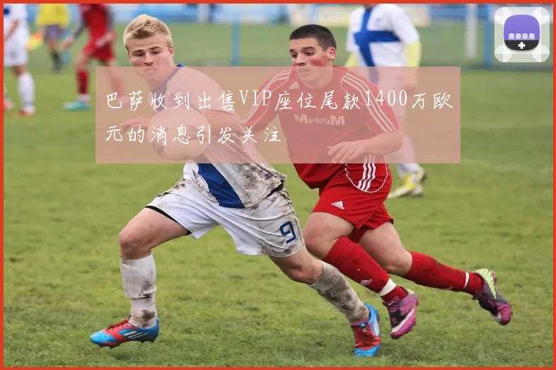 巴萨收到出售VIP座位尾款1400万欧元的消息引发关注