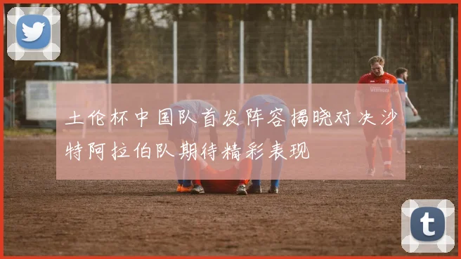 土伦杯中国队首发阵容揭晓对决沙特阿拉伯队期待精彩表现