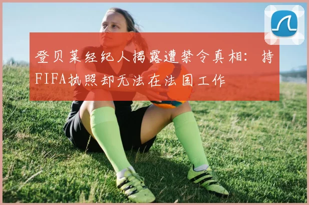 登贝莱经纪人揭露遭禁令真相：持FIFA执照却无法在法国工作