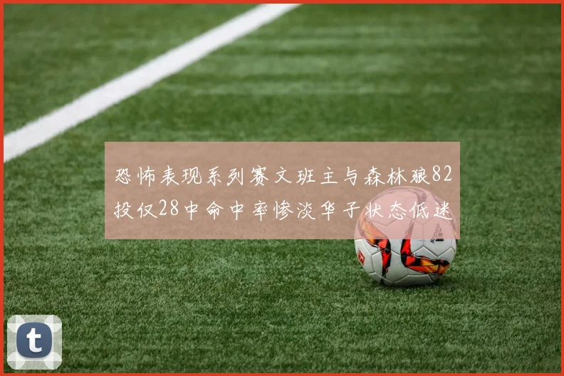 恐怖表现系列赛文班主与森林狼82投仅28中命中率惨淡华子状态低迷仅10投3中