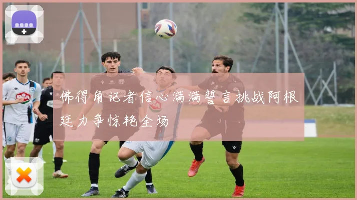 佛得角记者信心满满誓言挑战阿根廷力争惊艳全场