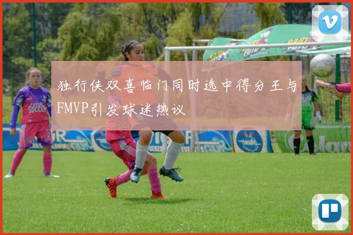 独行侠双喜临门同时选中得分王与FMVP引发球迷热议