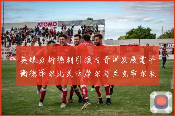 英媒分析热刺引援与青训发展需平衡德泽尔比关注摩尔与兰克希尔表现