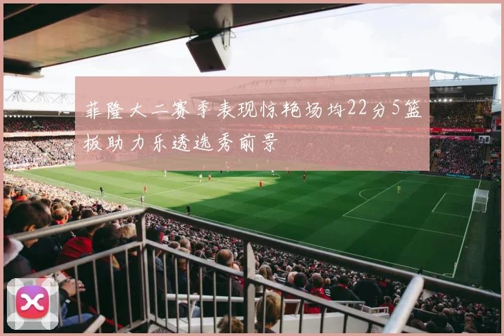 菲隆大二赛季表现惊艳场均22分5篮板助力乐透选秀前景