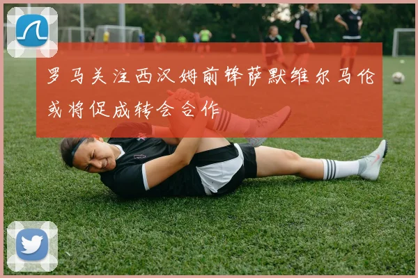 罗马关注西汉姆前锋萨默维尔马伦或将促成转会合作