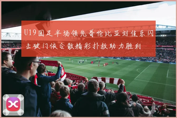 U19国足半场领先哥伦比亚刘佳乐闪击破门依合散精彩扑救助力胜利