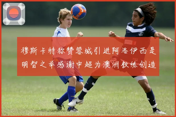 穆斯卡特称赞蓉城引进阿洛伊西是明智之举感谢中超为澳洲教练创造机会
