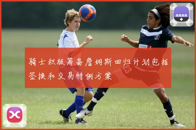 骑士积极筹备詹姆斯回归计划包括签换和交易特例方案