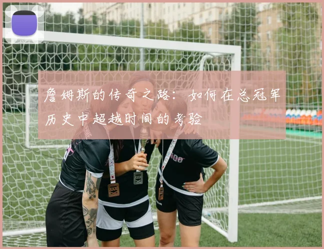 詹姆斯的传奇之路：如何在总冠军历史中超越时间的考验