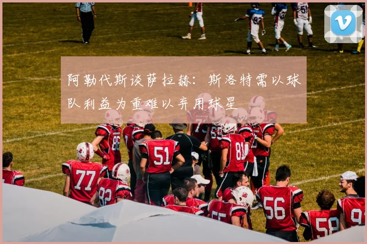 阿勒代斯谈萨拉赫：斯洛特需以球队利益为重难以弃用球星