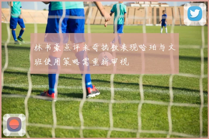 林书豪点评米奇执教表现哈珀与文班使用策略需重新审视