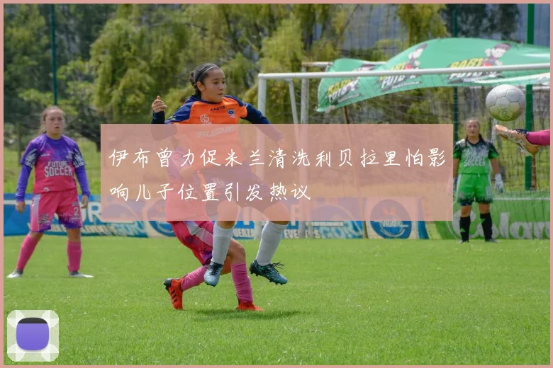 伊布曾力促米兰清洗利贝拉里怕影响儿子位置引发热议