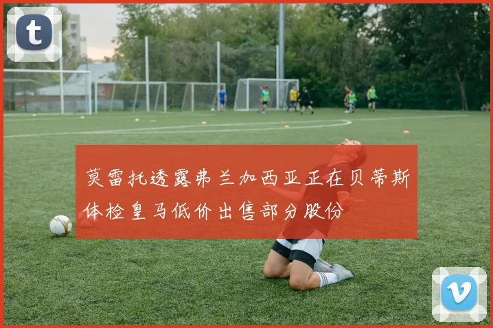 莫雷托透露弗兰加西亚正在贝蒂斯体检皇马低价出售部分股份