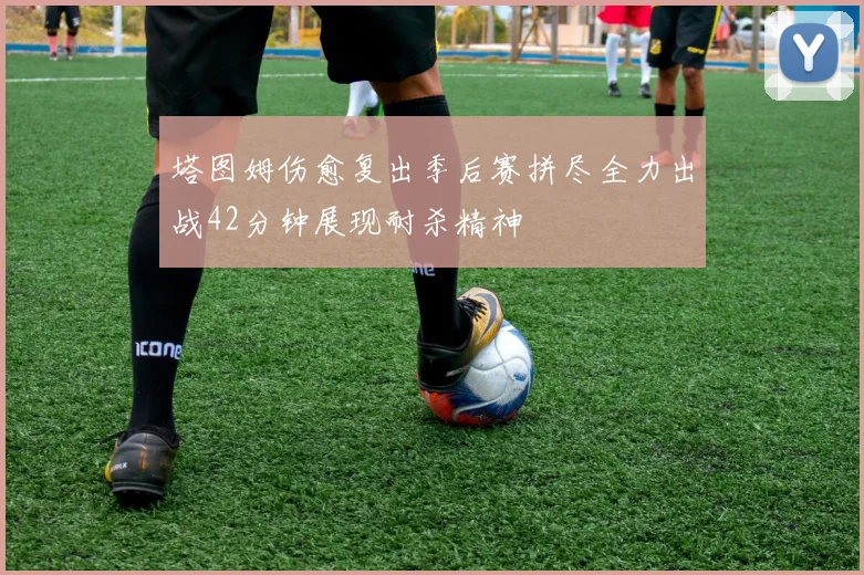 塔图姆伤愈复出季后赛拼尽全力出战42分钟展现耐杀精神