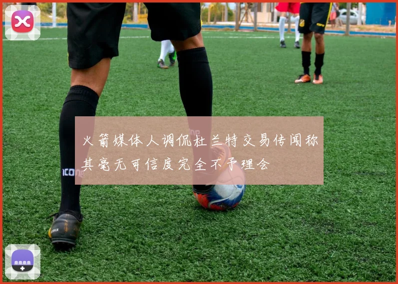 火箭媒体人调侃杜兰特交易传闻称其毫无可信度完全不予理会