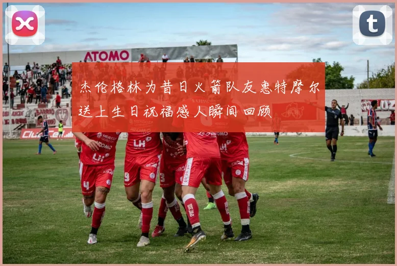 杰伦格林为昔日火箭队友惠特摩尔送上生日祝福感人瞬间回顾