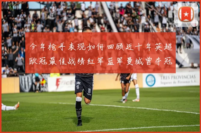 今年枪手表现如何回顾近十年英超欧冠最佳战绩红军蓝军曼城曾夺冠