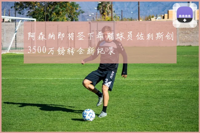 阿森纳即将签下希腊球员佐利斯创3500万镑转会新纪录