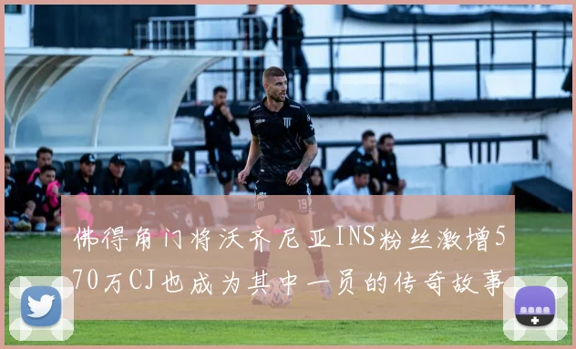 佛得角门将沃齐尼亚INS粉丝激增570万CJ也成为其中一员的传奇故事