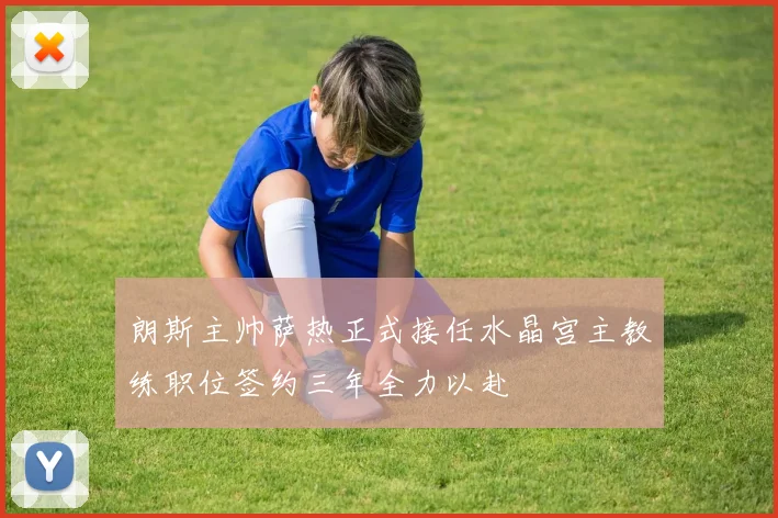 朗斯主帅萨热正式接任水晶宫主教练职位签约三年全力以赴