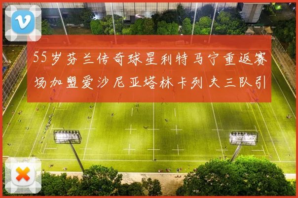 55岁芬兰传奇球星利特马宁重返赛场加盟爱沙尼亚塔林卡列夫三队引发热议