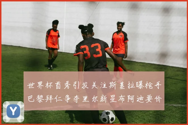 世界杯首秀引发关注斯基拉曝枪手巴黎拜仁争夺里尔新星布阿迪要价7000万欧