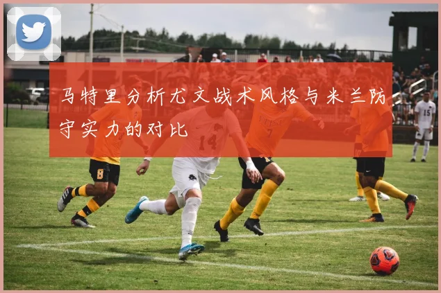 马特里分析尤文战术风格与米兰防守实力的对比