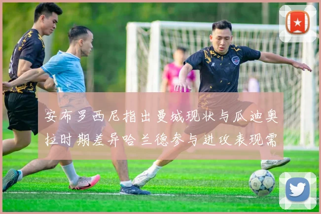 安布罗西尼指出曼城现状与瓜迪奥拉时期差异哈兰德参与进攻表现需提升