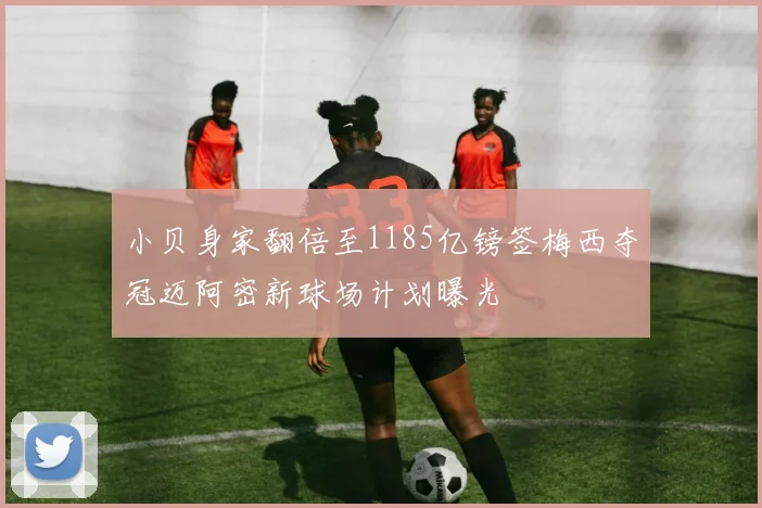 小贝身家翻倍至1185亿镑签梅西夺冠迈阿密新球场计划曝光