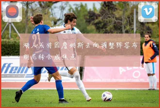 湖人或将因詹姆斯去向调整阵容布朗尼转会成焦点